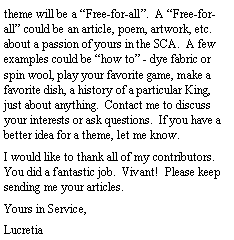 Text Box: theme will be a Free-for-all.  A Free-for-all could be an article, poem, artwork, etc. about a passion of yours in the SCA.  A few  examples could be how to - dye fabric or spin wool, play your favorite game, make a favorite dish, a history of a particular King, just about anything.  Contact me to discuss your interests or ask questions.  If you have a better idea for a theme, let me know.  I would like to thank all of my contributors.  You did a fantastic job.  Vivant!  Please keep sending me your articles.  Yours in Service,Lucretia