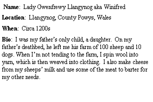 Text Box:  Name:  Lady Gwenfrewy Llangynog aka WinifredLocation:  Llangynog, County Powys, Wales When:  Circa 1200sBio:  I was my fathers only child, a daughter.  On my fathers deathbed, he left me his farm of 100 sheep and 10 dogs. When Im not tending to the farm, I spin wool into yarn, which is then weaved into clothing.  I also make cheese from my sheeps milk and use some of the meat to barter for my other needs. 	