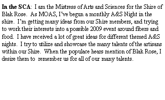Text Box: In the SCA:  I am the Mistress of Arts and Sciences for the Shire of Blak Rose.  As MOAS, Ive begun a monthly A&S Night in the shire.  Im getting many ideas from our Shire members, and trying to work their interests into a possible 2009 event around fibers and food.  I have received a lot of great ideas for different themed A&S nights.  I try to utilize and showcase the many talents of the artisans within our Shire.  When the populace hears mention of Blak Rose, I desire them to  remember us for all of our many talents.  